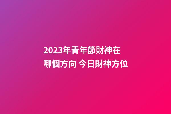 2023年青年節財神在哪個方向 今日財神方位
